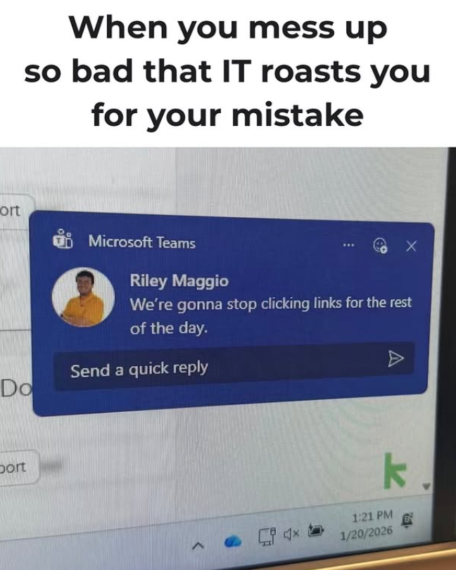 When you mess up so bad that IT roasts you for your mistake ort 。 Do Microsoft Teams Riley Maggio X We're gonna stop clicking links for the rest of the day. Send a quick reply A bort k 1:21 PM 1/20/2026 B