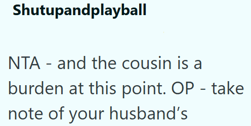 Shutupandplayball NTA and the cousin is a - - burden at this point. OP - take note of your husband's