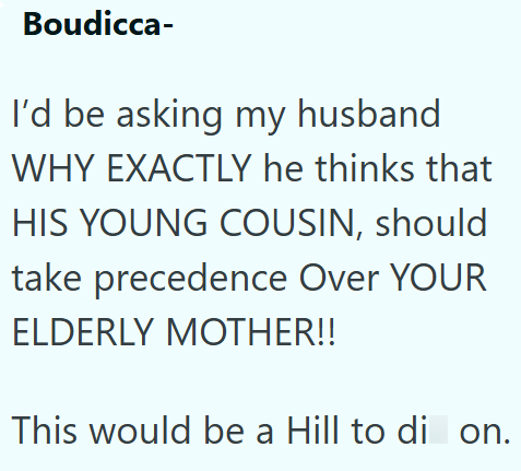 Boudicca- I'd be asking my husband WHY EXACTLY he thinks that HIS YOUNG COUSIN, should take precedence Over YOUR ELDERLY MOTHER!! This would be a Hill to di on.