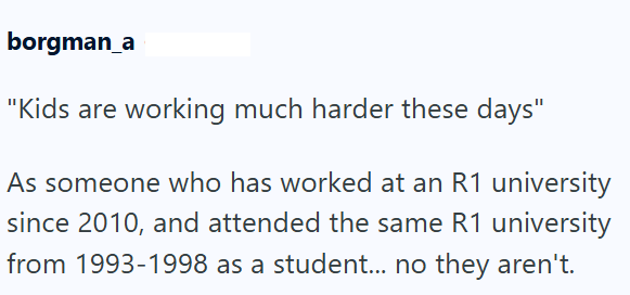 borgman_a "Kids are working much harder these days" As someone who has worked at an R1 university since 2010, and attended the same R1 university from 1993-1998 as a student... no they aren't.