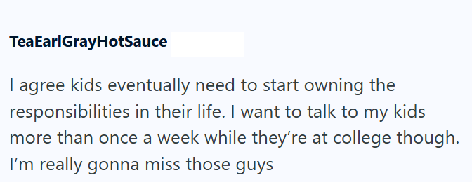 TeaEarlGrayHotSauce I agree kids eventually need to start owning the responsibilities in their life. I want to talk to my kids more than once a week while they're at college though. I'm really gonna miss those guys