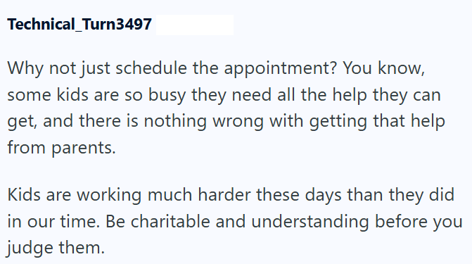 Technical Turn3497 Why not just schedule the appointment? You know, some kids are so busy they need all the help they can get, and there is nothing wrong with getting that help from parents. Kids are working much harder these days than they did in our time. Be charitable and understanding before you judge them.