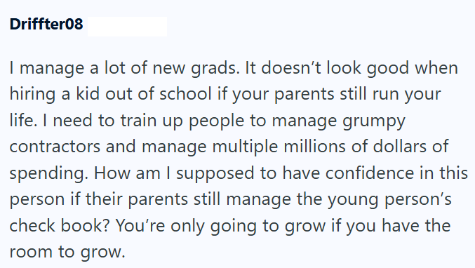 Driffter08 I manage a lot of new grads. It doesn't look good when hiring a kid out of school if your parents still run your life. I need to train up people to manage grumpy contractors and manage multiple millions of dollars of spending. How am I supposed to have confidence in this person if their parents still manage the young person's check book? You're only going to grow if you have the room to grow.
