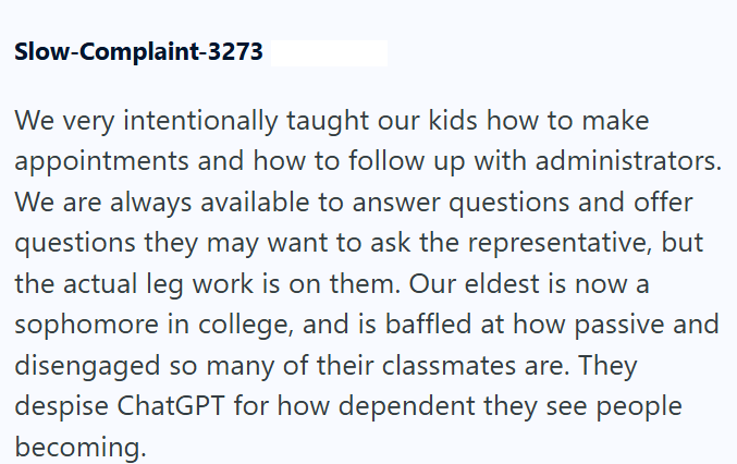 Slow-Complaint-3273 We very intentionally taught our kids how to make appointments and how to follow up with administrators. We are always available to answer questions and offer questions they may want to ask the representative, but the actual leg work is on them. Our eldest is now a sophomore in college, and is baffled at how passive and disengaged so many of their classmates are. They despise ChatGPT for how dependent they see people becoming.