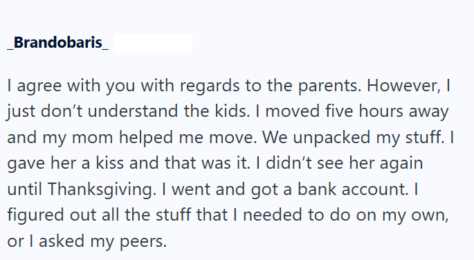 Brandobaris_ I agree with you with regards to the parents. However, I just don't understand the kids. I moved five hours away and my mom helped me move. We unpacked my stuff. I gave her a kiss and that was it. I didn't see her again until Thanksgiving. I went and got a bank account. I figured out all the stuff that I needed to do on my own, or I asked my peers.