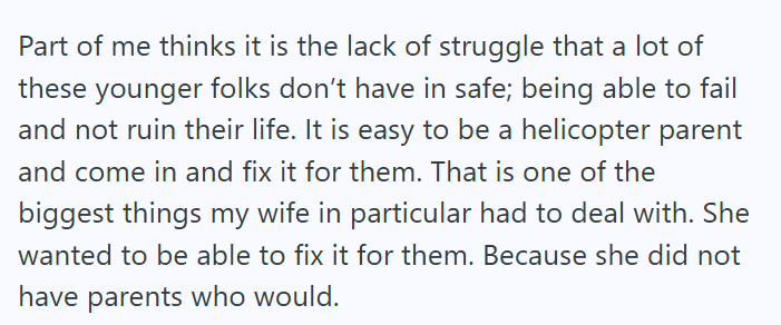 Part of me thinks it is the lack of struggle that a lot of these younger folks don't have in safe; being able to fail and not ruin their life. It is easy to be a helicopter parent and come in and fix it for them. That is one of the biggest things my wife in particular had to deal with. She wanted to be able to fix it for them. Because she did not have parents who would.