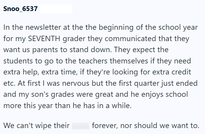 Snoo_6537 In the newsletter at the the beginning of the school year for my SEVENTH grader they communicated that they want us parents to stand down. They expect the students to go to the teachers themselves if they need extra help, extra time, if they're looking for extra credit etc. At first I was nervous but the first quarter just ended and my son's grades were great and he enjoys school more this year than he has in a while. We can't wipe their forever, nor should we want to.