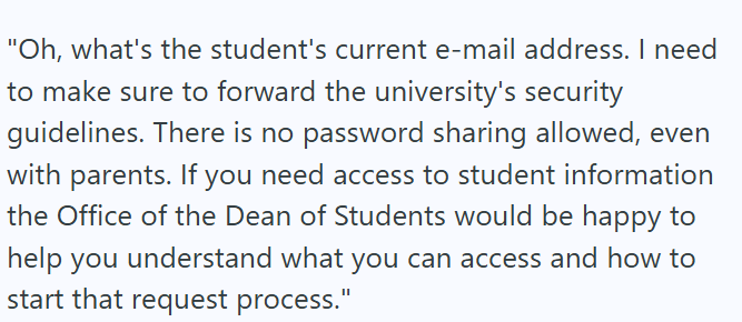 "Oh, what's the student's current e-mail address. I need to make sure to forward the university's security guidelines. There is no password sharing allowed, even with parents. If you need access to student information the Office of the Dean of Students would be happy to help you understand what you can access and how to start that request process."