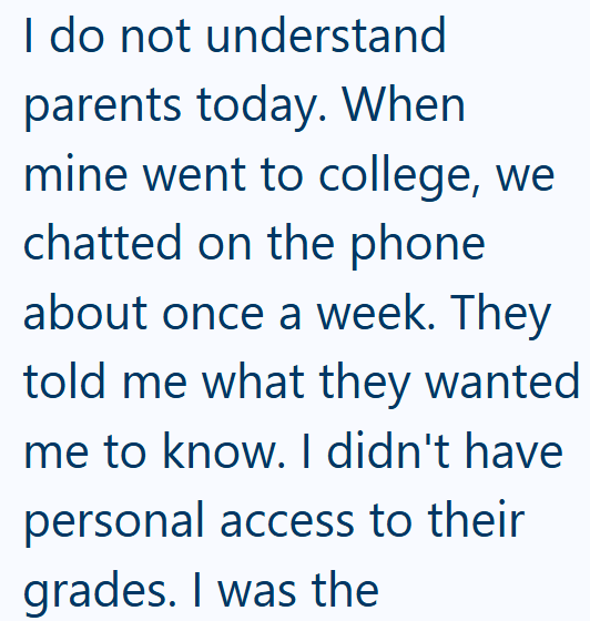 I do not understand parents today. When mine went to college, we chatted on the phone about once a week. They told me what they wanted me to know. I didn't have personal access to their grades. I was the