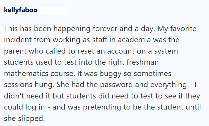 kellyfaboo This has been happening forever and a day. My favorite incident from working as staff in academia was the parent who called to reset an account on a system students used to test into the right freshman mathematics course. It was buggy so sometimes sessions hung. She had the password and everything - I didn't need it but students did need to test to see if they could log in - and was pretending to be the student until she slipped.