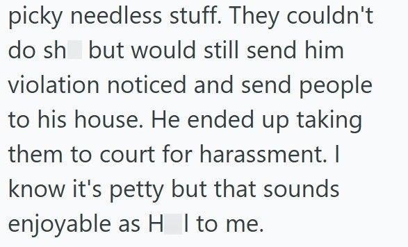 picky needless stuff. They couldn't do sh but would still send him violation noticed and send people to his house. He ended up taking them to court for harassment. I know it's petty but that sounds enjoyable as HI to me.