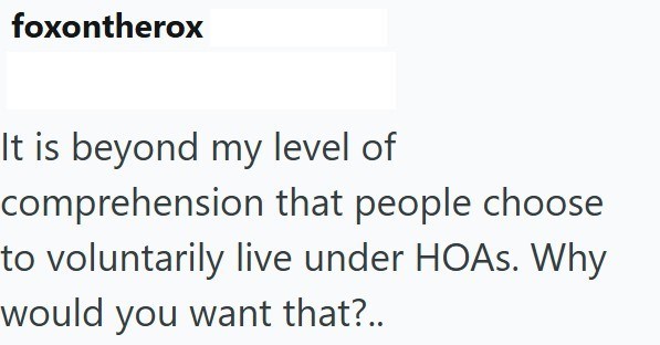 foxontherox It is beyond my level of comprehension that people choose to voluntarily live under HOAs. Why would you want that?..