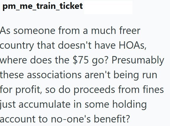 pm_me_train_ticket As someone from a much freer country that doesn't have HOAS, where does the $75 go? Presumably these associations aren't being run for profit, so do proceeds from fines just accumulate in some holding account to no-one's benefit?