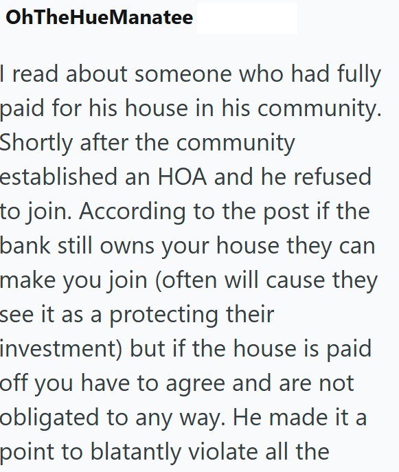 OhTheHueManatee I read about someone who had fully paid for his house in his community. Shortly after the community established an HOA and he refused to join. According to the post if the bank still owns your house they can make you join (often will cause they see it as a protecting their investment) but if the house is paid off you have to agree and are not obligated to any way. He made it a point to blatantly violate all the