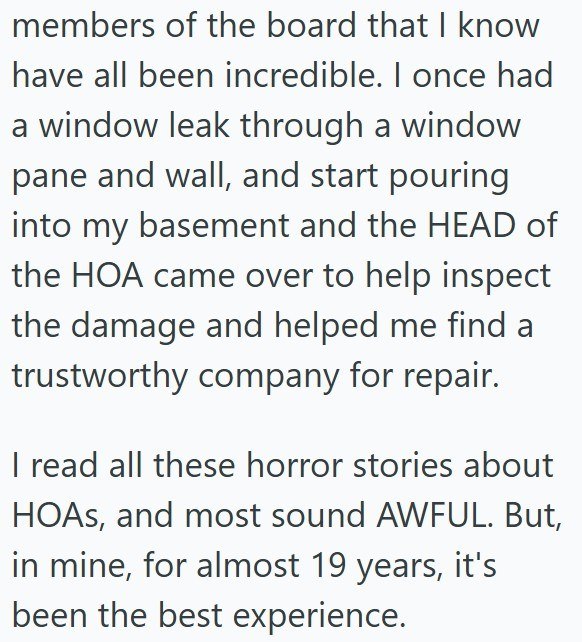 members of the board that I know have all been incredible. I once had a window leak through a window pane and wall, and start pouring into my basement and the HEAD of the HOA came over to help inspect the damage and helped me find a trustworthy company for repair. I read all these horror stories about HOAs, and most sound AWFUL. But, in mine, for almost 19 years, it's been the best experience.