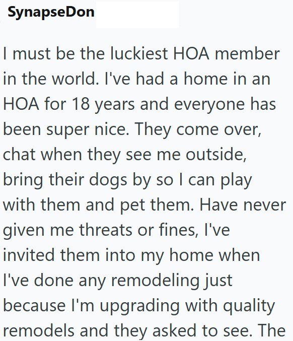 Synapse Don I must be the luckiest HOA member in the world. I've had a home in an HOA for 18 years and everyone has been super nice. They come over, chat when they see me outside, bring their dogs by so I can play with them and pet them. Have never given me threats or fines, I've invited them into my home when I've done any remodeling just because I'm upgrading with quality remodels and they asked to see. The