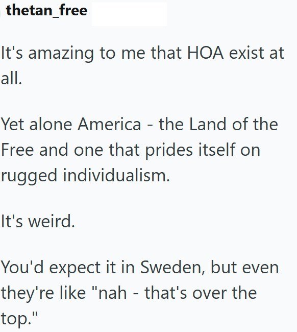 thetan_free It's amazing to me that HOA exist at all. Yet alone America - the Land of the Free and one that prides itself on rugged individualism. It's weird. You'd expect it in Sweden, but even they're like "nah - that's over the top."