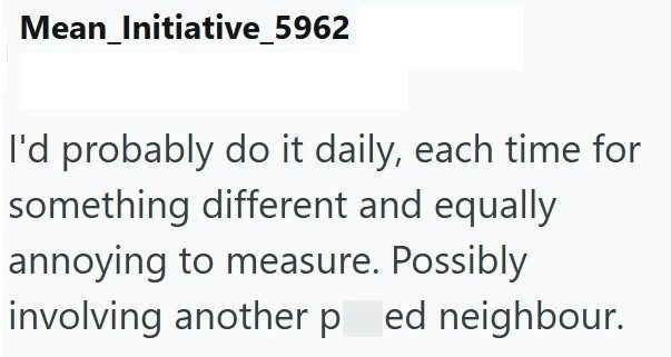 Mean_Initiative_5962 I'd probably do it daily, each time for something different and equally annoying to measure. Possibly involving another ped neighbour.