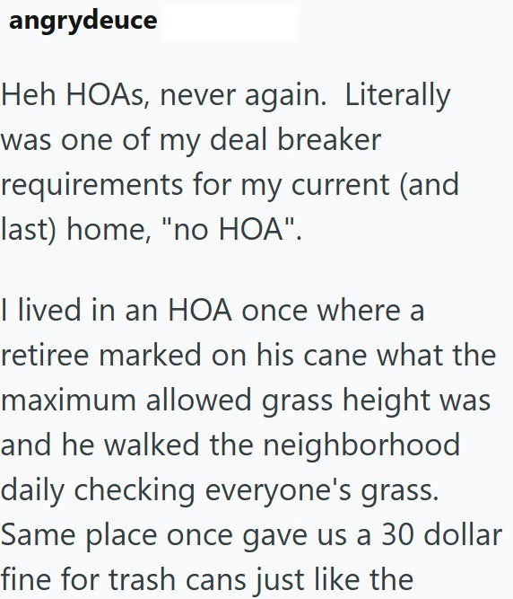 angrydeuce Heh HOAs, never again. Literally was one of my deal breaker requirements for my current (and last) home, "no HOA". I lived in an HOA once where a retiree marked on his cane what the maximum allowed grass height was and he walked the neighborhood daily checking everyone's grass. Same place once gave us a 30 dollar fine for trash cans just like the