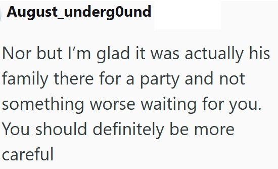 August_undergound Nor but I'm glad it was actually his family there for a party and not something worse waiting for you. You should definitely be more careful