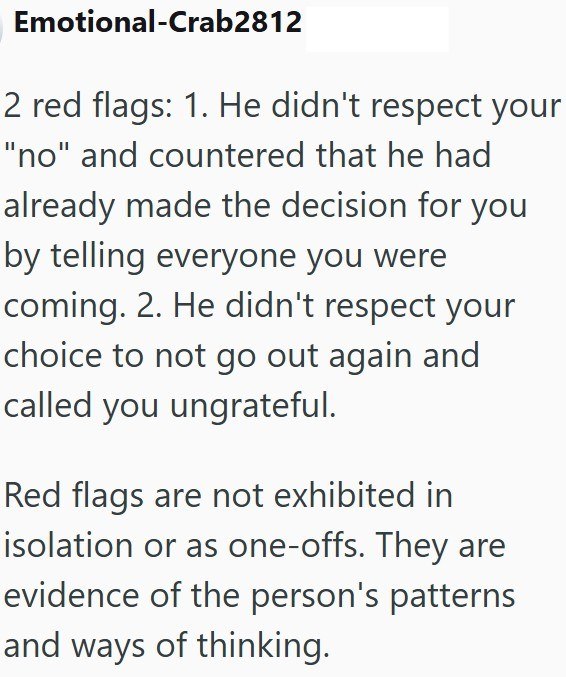 Emotional-Crab2812 2 red flags: 1. He didn't respect your "no" and countered that he had already made the decision for you by telling everyone you were coming. 2. He didn't respect your choice to not go out again and called you ungrateful. Red flags are not exhibited in isolation or as one-offs. They are evidence of the person's patterns and ways of thinking.
