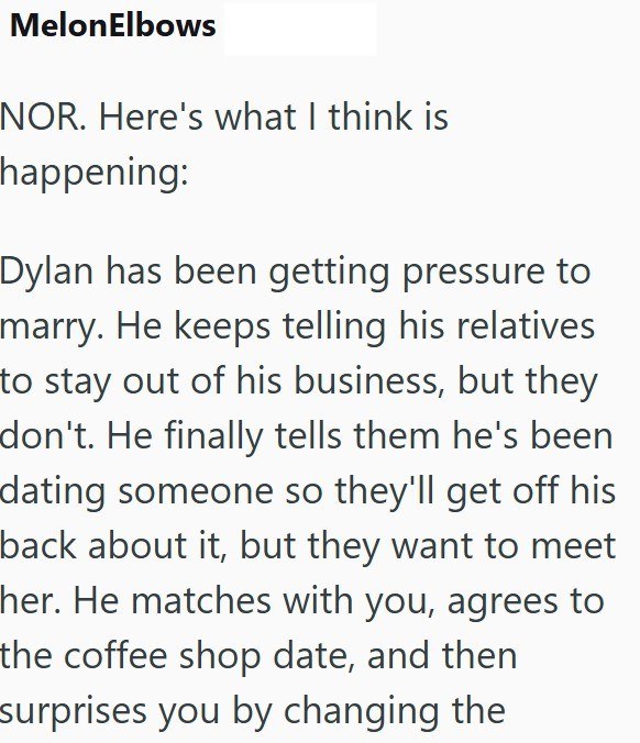 MelonElbows NOR. Here's what I think is happening: Dylan has been getting pressure to marry. He keeps telling his relatives to stay out of his business, but they don't. He finally tells them he's been dating someone so they'll get off his back about it, but they want to meet her. He matches with you, agrees to the coffee shop date, and then surprises you by changing the