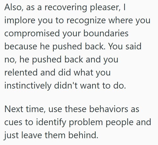 Also, as a recovering pleaser, I implore you to recognize where you compromised your boundaries because he pushed back. You said no, he pushed back and you relented and did what you instinctively didn't want to do. Next time, use these behaviors as cues to identify problem people and just leave them behind.