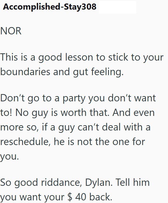 Accomplished-Stay308 NOR This is a good lesson to stick to your boundaries and gut feeling. Don't go to a party you don't want to! No guy is worth that. And even more so, if a guy can't deal with a reschedule, he is not the one for you. So good riddance, Dylan. Tell him you want your $ 40 back.