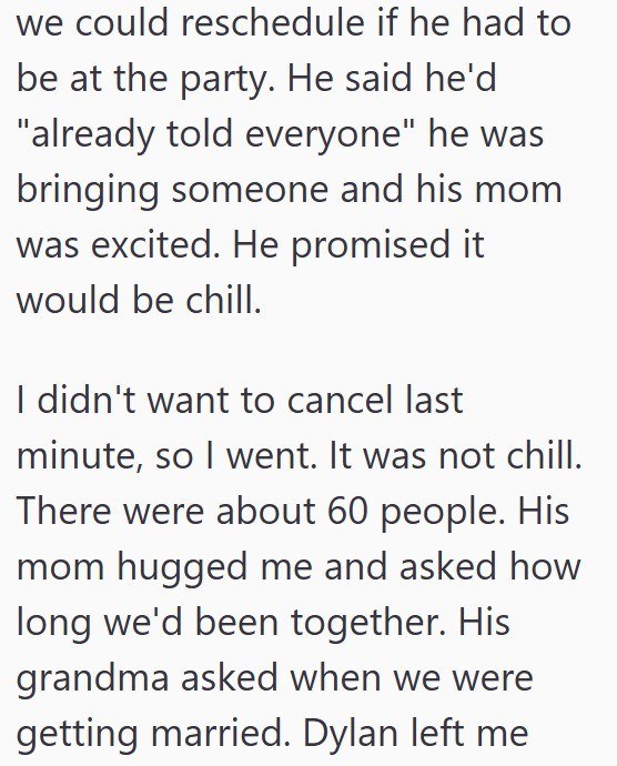 we could reschedule if he had to be at the party. He said he'd "already told everyone" he was bringing someone and his mom was excited. He promised it would be chill. I didn't want to cancel last minute, so I went. It was not chill. There were about 60 people. His mom hugged me and asked how long we'd been together. His grandma asked when we were getting married. Dylan left me