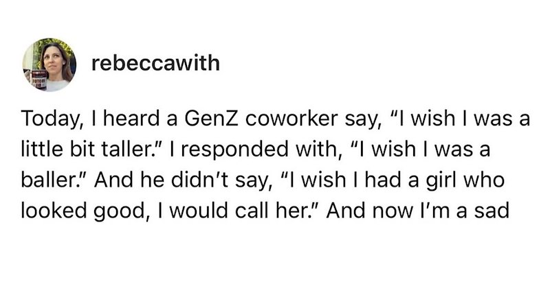 rebeccawith Today, I heard a GenZ coworker say, "I wish I was a little bit taller." I responded with, "I wish I was a baller." And he didn't say, "I wish I had a girl who looked good, I would call her." And now I'm a sad
