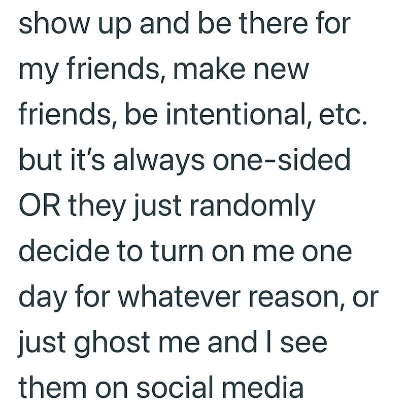 show up and be there for my friends, make new friends, be intentional, etc. but it's always one-sided OR they just randomly decide to turn on me one day for whatever reason, or just ghost me and I see them on social media