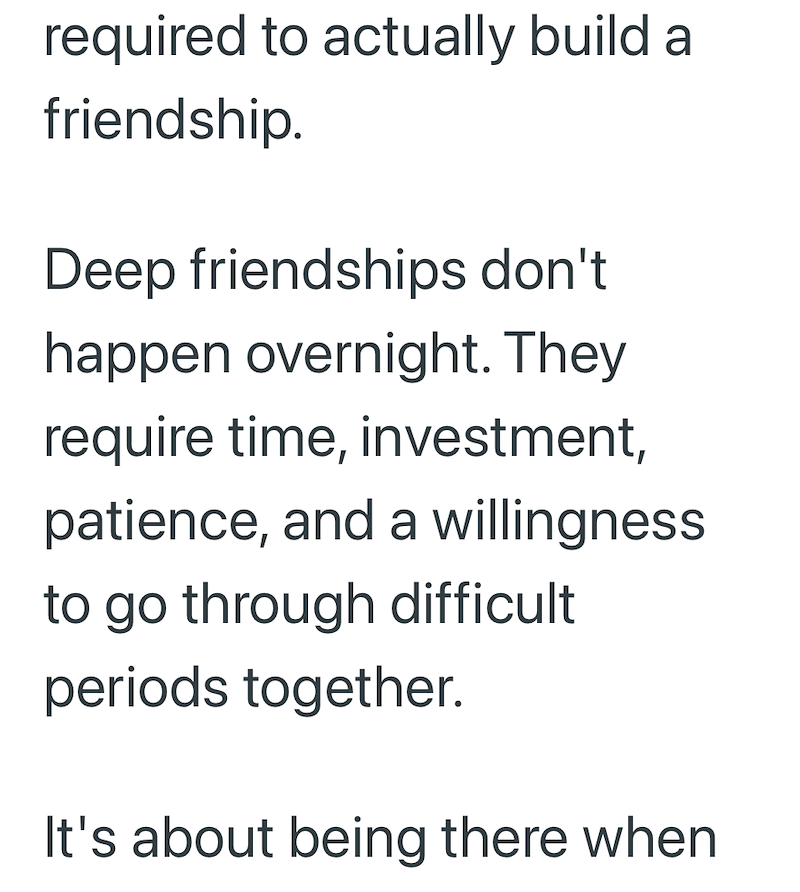 required to actually build a friendship. Deep friendships don't happen overnight. They require time, investment, patience, and a willingness to go through difficult periods together. It's about being there when