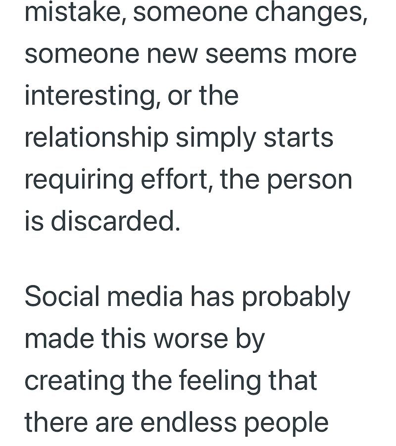 mistake, someone changes, someone new seems more interesting, or the relationship simply starts requiring effort, the person is discarded. Social media has probably made this worse by creating the feeling that there are endless people
