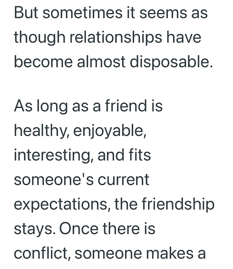 But sometimes it seems as though relationships have become almost disposable. As long as a friend is healthy, enjoyable, interesting, and fits someone's current expectations, the friendship stays. Once there is conflict, someone makes a