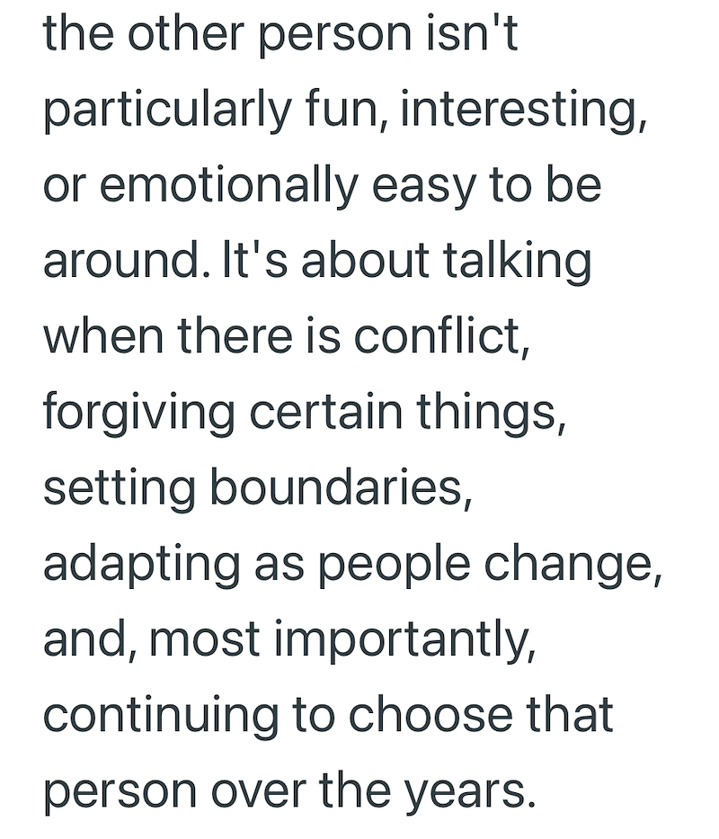 the other person isn't particularly fun, interesting, or emotionally easy to be around. It's about talking when there is conflict, forgiving certain things, setting boundaries, adapting as people change, and, most importantly, continuing to choose that person over the years.