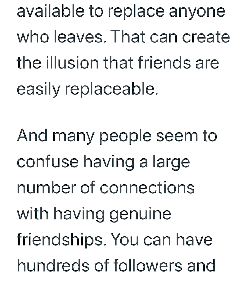 available to replace anyone who leaves. That can create the illusion that friends are easily replaceable. And many people seem to confuse having a large number of connections with having genuine friendships. You can have hundreds of followers and
