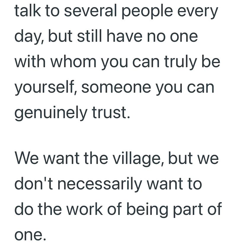 talk to several people every day, but still have no one with whom you can truly be yourself, someone you can genuinely trust. We want the village, but we don't necessarily want to do the work of being part of one.