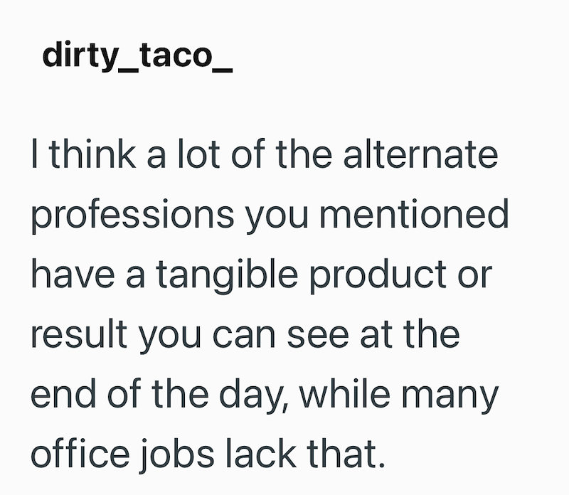 dirty_taco_ I think a lot of the alternate professions you mentioned have a tangible product or result you can see at the end of the day, while many office jobs lack that.