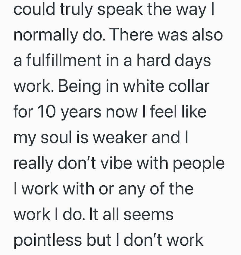 could truly speak the way I normally do. There was also a fulfillment in a hard days work. Being in white collar for 10 years now I feel like. my soul is weaker and I really don't vibe with people I work with or any of the work I do. It all seems pointless but I don't work