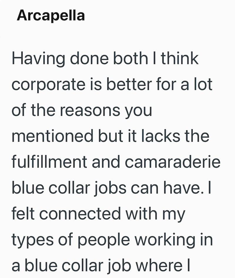 Arcapella Having done both I think corporate is better for a lot of the reasons you mentioned but it lacks the fulfillment and camaraderie blue collar jobs can have. I felt connected with my types of people working in a blue collar job where I