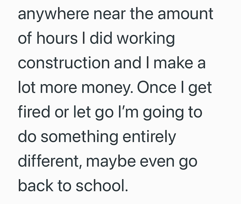anywhere near the amount of hours I did working construction and I make a lot more money. Once I get fired or let go I'm going to do something entirely different, maybe even go back to school.