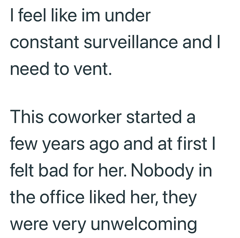 I feel like im under constant surveillance and I need to vent. This coworker started a few years ago and at first I felt bad for her. Nobody in the office liked her, they were very unwelcoming