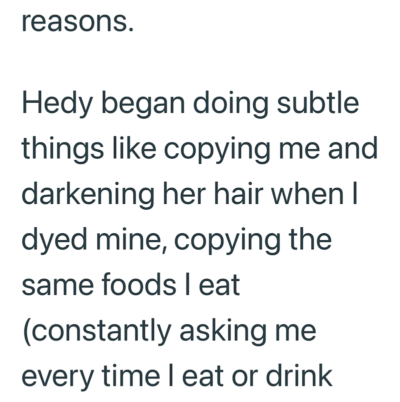 reasons. Hedy began doing subtle things like copying me and darkening her hair when I dyed mine, copying the same foods I eat (constantly asking me every time I eat or drink