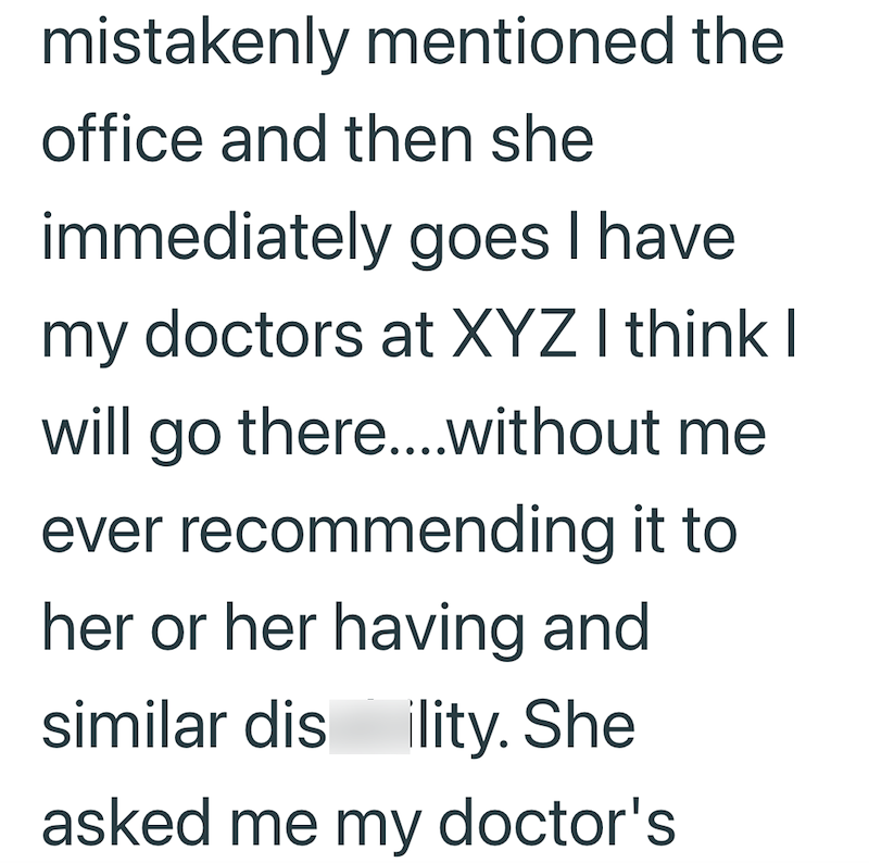 mistakenly mentioned the office and then she immediately goes I have. my doctors at XYZ I think I will go there....without me ever recommending it to her or her having and similar dis ility. She asked me my doctor's