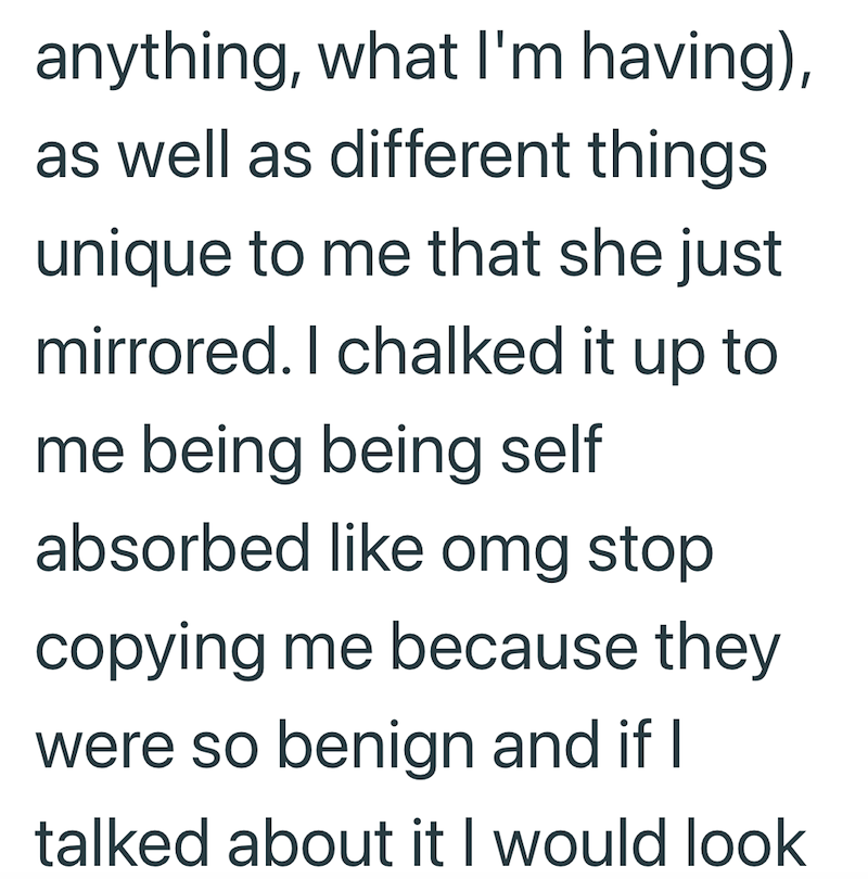anything, what I'm having), as well as different things unique to me that she just mirrored. I chalked it up to me being being self absorbed like omg stop copying me because they were so benign and if I talked about it I would look