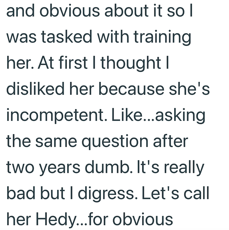 and obvious about it so I was tasked with training her. At first I thought I disliked her because she's incompetent. Like...asking the same question after two years dumb. It's really bad but I digress. Let's call her Hedy...for obvious