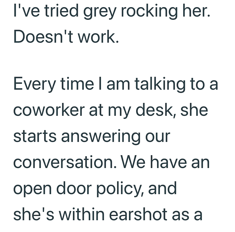 I've tried grey rocking her. Doesn't work. Every time I am talking to a coworker at my desk, she starts answering our conversation. We have an open door policy, and she's within earshot as a