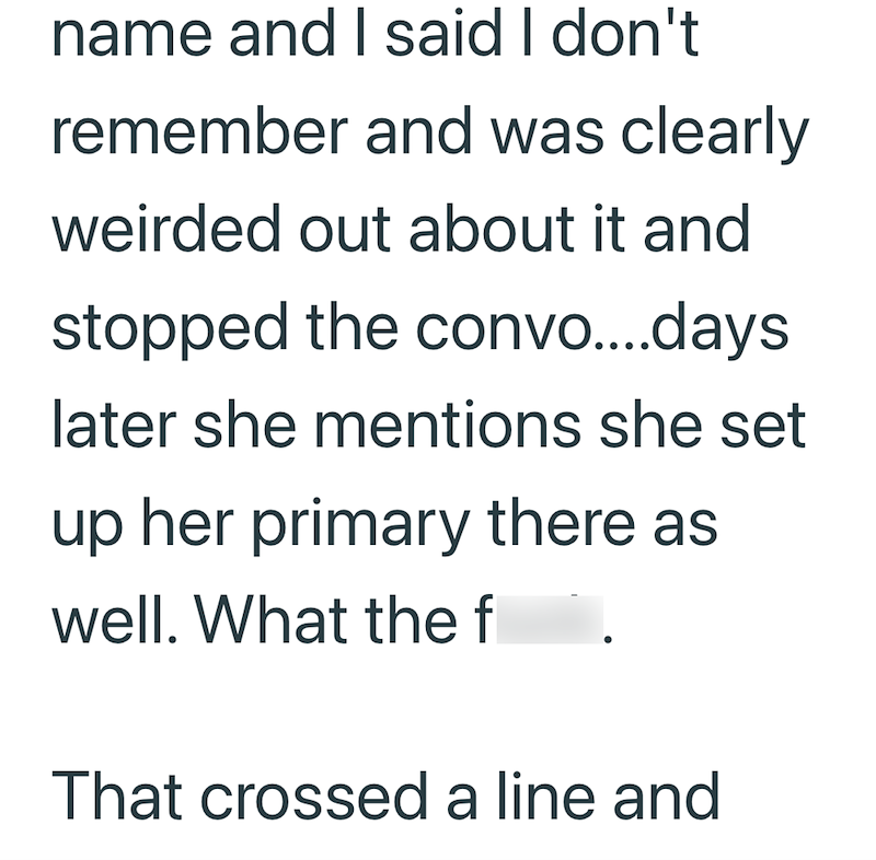 name and I said I don't remember and was clearly weirded out about it and stopped the convo....days later she mentions she set up her primary there as well. What the f That crossed a line and