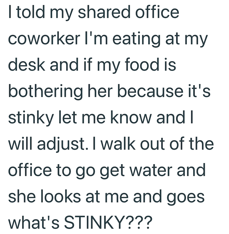 I told my shared office coworker I'm eating at my desk and if my food is bothering her because it's stinky let me know and I will adjust. I walk out of the office to go get water and she looks at me and goes what's STINKY???