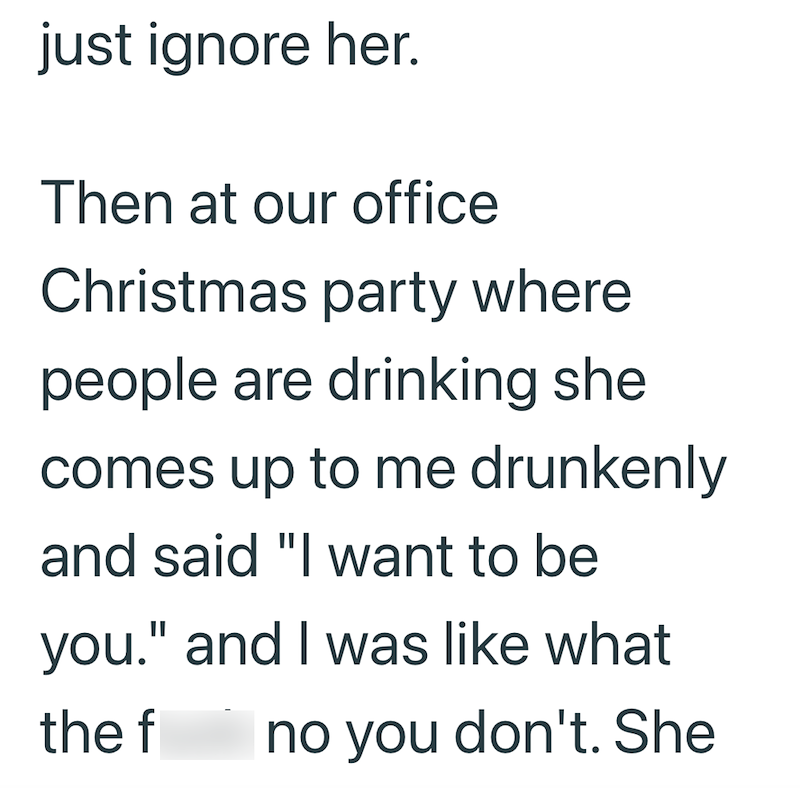 just ignore her. Then at our office Christmas party where people are drinking she comes up to me drunkenly and said "I want to be you." and I was like what the f no you don't. She